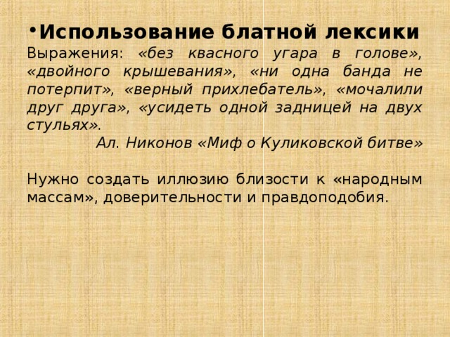 Использование блатной лексики Выражения: «без квасного угара в голове», «двойного крышевания», «ни одна банда не потерпит», «верный прихлебатель», «мочалили друг друга», «усидеть одной задницей на двух стульях». Ал. Никонов «Миф о Куликовской битве» Нужно создать иллюзию близости к «народным массам», доверительности и правдоподобия. 