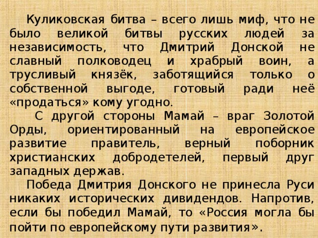  Куликовская битва – всего лишь миф, что не было великой битвы русских людей за независимость, что Дмитрий Донской не славный полководец и храбрый воин, а трусливый князёк, заботящийся только о собственной выгоде, готовый ради неё «продаться» кому угодно.  С другой стороны Мамай – враг Золотой Орды, ориентированный на европейское развитие правитель, верный поборник христианских добродетелей, первый друг западных держав.  Победа Дмитрия Донского не принесла Руси никаких исторических дивидендов. Напротив, если бы победил Мамай, то «Россия могла бы пойти по европейскому пути развития ». 