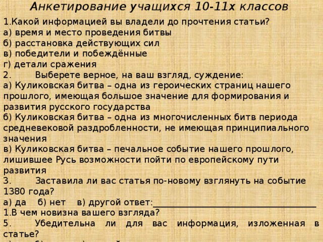 Анкетирование учащихся 10-11х классов Какой информацией вы владели до прочтения статьи? а) время и место проведения битвы б) расстановка действующих сил в) победители и побеждённые г) детали сражения 2.  Выберете верное, на ваш взгляд, суждение: а) Куликовская битва – одна из героических страниц нашего прошлого, имеющая большое значение для формирования и развития русского государства б) Куликовская битва – одна из многочисленных битв периода средневековой раздробленности, не имеющая принципиального значения в) Куликовская битва – печальное событие нашего прошлого, лишившее Русь возможности пойти по европейскому пути развития 3.  Заставила ли вас статья по-новому взглянуть на событие 1380 года? а) да б) нет в) другой ответ:_____________________________________ В чем новизна вашего взгляда? 5.  Убедительна ли для вас информация, изложенная в статье? а) да б) нет в) другой ответ:________________________________________ 