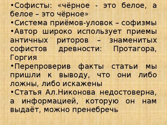 Софисты: «чёрное - это белое, а белое – это чёрное» Система приёмов-уловок – софизмы Автор широко использует приемы античных риторов – знаменитых софистов древности: Протагора, Горгия Перепроверив факты статьи мы пришли к выводу, что они либо ложны, либо искажены Статья Ал.Никонова недостоверна, а информацией, которую он нам выдаёт, можно пренебречь 