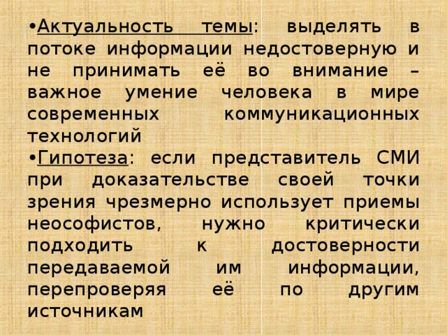 Актуальность темы : выделять в потоке информации недостоверную и не принимать её во внимание – важное умение человека в мире современных коммуникационных технологий Гипотеза : если представитель СМИ при доказательстве своей точки зрения чрезмерно использует приемы неософистов, нужно критически подходить к достоверности передаваемой им информации, перепроверяя её по другим источникам 