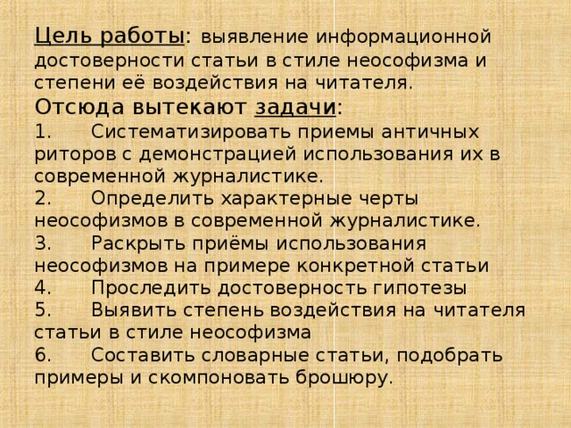 Цель работы :  выявление информационной достоверности статьи в стиле неософизма и степени её воздействия на читателя. Отсюда вытекают задачи : 1.  Систематизировать приемы античных риторов с демонстрацией использования их в современной журналистике. 2.  Определить характерные черты неософизмов в современной журналистике. 3.  Раскрыть приёмы использования неософизмов на примере конкретной статьи 4.  Проследить достоверность гипотезы 5.  Выявить степень воздействия на читателя статьи в стиле неософизма 6.  Составить словарные статьи, подобрать примеры и скомпоновать брошюру. 