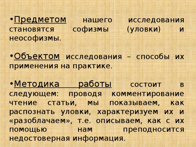 Предметом  нашего исследования становятся софизмы (уловки) и неософизмы. Объектом  исследования – способы их применения на практике. Методика работы  состоит в следующем: проводя комментирование чтение статьи, мы показываем, как распознать уловки, характеризуем их и «разоблачаем», т.е. описываем, как с их помощью нам преподносится недостоверная информация. 