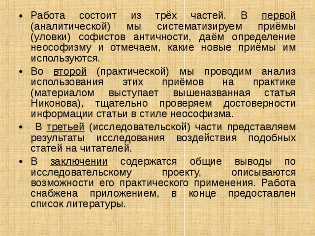 Работа состоит из трёх частей. В первой (аналитической) мы систематизируем приёмы (уловки) софистов античности, даём определение неософизму и отмечаем, какие новые приёмы им используются. Во второй (практической) мы проводим анализ использования этих приёмов на практике (материалом выступает вышеназванная статья Никонова), тщательно проверяем достоверности информации статьи в стиле неософизма.  В третьей (исследовательской) части представляем результаты исследования воздействия подобных статей на читателей. В заключении содержатся общие выводы по исследовательскому проекту, описываются возможности его практического применения. Работа снабжена приложением, в конце предоставлен список литературы. 