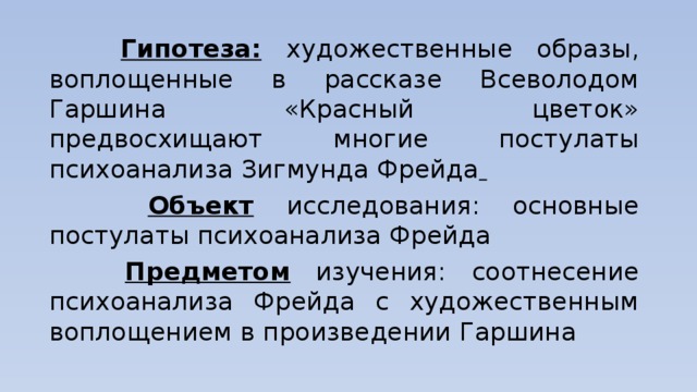  Гипотеза:  художественные образы, воплощенные в рассказе Всеволодом Гаршина «Красный цветок» предвосхищают многие постулаты психоанализа Зигмунда Фрейда   Объект  исследования: основные постулаты психоанализа Фрейда  Предметом изучения: соотнесение психоанализа Фрейда с художественным воплощением в произведении Гаршина 