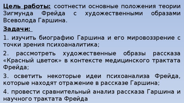 Цель работы:  соотнести основные положения теории Зигмунда Фрейда с художественными образами Всеволода Гаршина. Задачи: 1. изучить биографию Гаршина и его мировоззрение с точки зрения психоаналитика; 2. рассмотреть художественные образы рассказа «Красный цветок» в контексте медицинского трактата Фрейда; 3. осветить некоторые идеи психоанализа Фрейда, которые находят отражение в рассказе Гаршина; 4. провести сравнительный анализ рассказа Гаршина и научного трактата Фрейда 