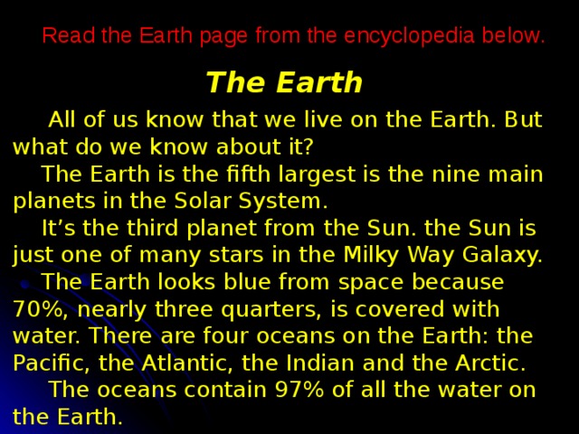 Read the Earth page from the encyclopedia below. The Earth  All of us know that we live on the Earth. But what do we know about it?  The Earth is the fifth largest is the nine main planets in the Solar System.  It’s the third planet from the Sun. the Sun is just one of many stars in the Milky Way Galaxy.  The Earth looks blue from space because 70%, nearly three quarters, is covered with water. There are four oceans on the Earth: the Pacific, the Atlantic, the Indian and the Arctic.  The oceans contain 97% of all the water on the Earth. 