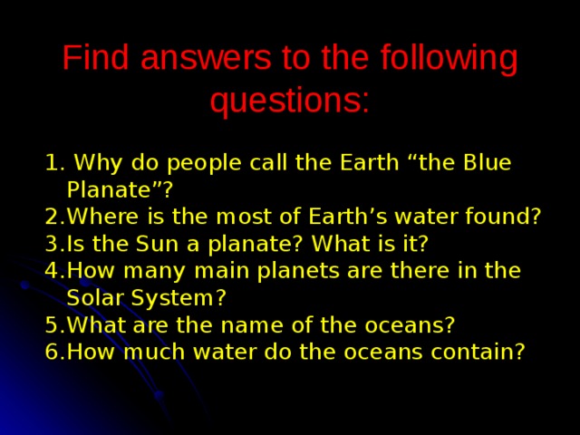 Find answers to the following questions :  Why do people call the Earth “the Blue Planate”? Where is the most of Earth’s water found? Is the Sun a planate? What is it? How many main planets are there in the Solar System? What are the name of the oceans? How much water do the oceans contain? 