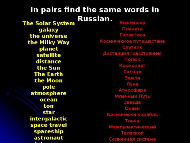 In pairs find the same words in Russian. The Solar System  galaxy  the universe  the Milky Way  planet  satellite  distance  the Sun  The Earth  the Moon  pole  atmosphere  ocean  ton  star  intergalactic  space travel  spaceship  astronaut  telescope Вселенная Планета Галактика Космическое путешествие Спутник Дистанция (расстояние) Полюс Космонавт Солнце Земля Луна Атмосфера Млечный Путь Звезда Океан Космически корабль Тонна Межгалактический Телескоп Солнечная система 