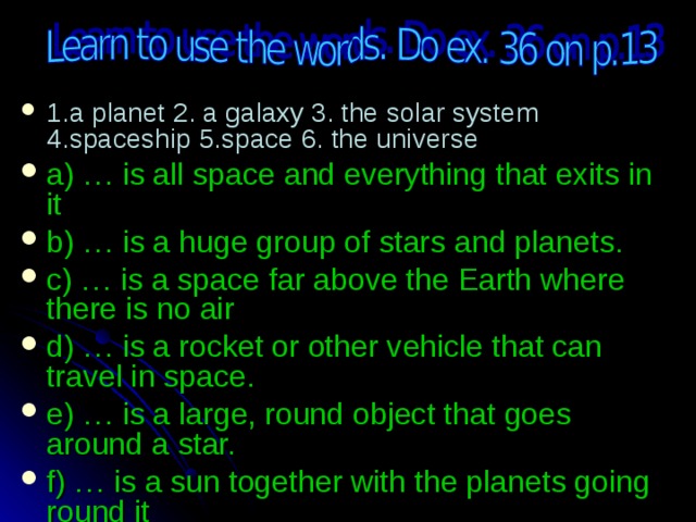 1.a planet 2. a galaxy 3. the solar system 4.spaceship 5.space 6. the universe a) … is all space and everything that exits in it b) … is a huge group of stars and planets. c) … is a space far above the Earth where there is no air d) … is a rocket or other vehicle that can travel in space. e) … is a large, round object that goes around a star. f) … is a sun together with the planets going round it 