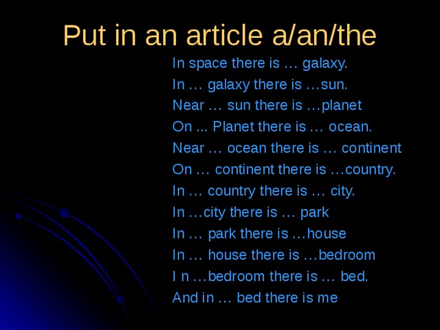 Put in an article a/an/the   In space there is … galaxy. In … galaxy there is …sun. Near … sun there is …planet On ... Planet there is … ocean. Near … ocean there is … continent On … continent there is …country. In … country there is … city. In …city there is … park In … park there is …house In … house there is …bedroom I n …bedroom there is … bed. And in … bed there is me 