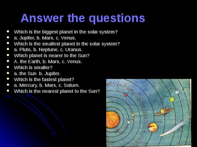 Answer the questions Which is the biggest planet in the solar system? a. Jupiter, b. Mars, c. Venus. Which is the smallest planet in the solar system? a. Pluto, b. Neptune, c. Uranus. Which planet is nearer to the Sun? A. the Earth, b. Mars, c. Venus. Which is smaller? a. the Sun b. Jupiter. Which is the fastest planet? a. Mercury, b. Mars, c. Saturn. Which is the nearest planet to the Sun?  