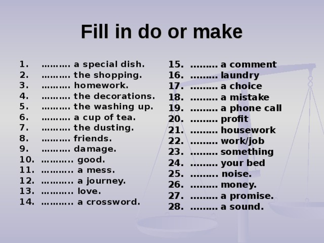Fill in do or make 1. ………. a special dish. 2. ………. the shopping. 3. ………. homework. 4. ………. the decorations. 5. ………. the washing up. 6. ………. a cup of tea. 7. ………. the dusting. 8. ………. friends. 9. ………. damage. 10. ……….. good. 11. ……….. a mess. 12. ……….. a journey. 13. ……….. love. 14. ……….. a crossword. 15. ……… a comment 16. ……… laundry 17. ……… a choice 18. ……… a mistake 19. ……… a phone call 20. ……… profit 21. ……… housework 22. ……… work/job 23. ……… something 24. ……… your bed 25. ……... noise. 26. ……… money. 27. ……… a promise. 28. ……… a sound.