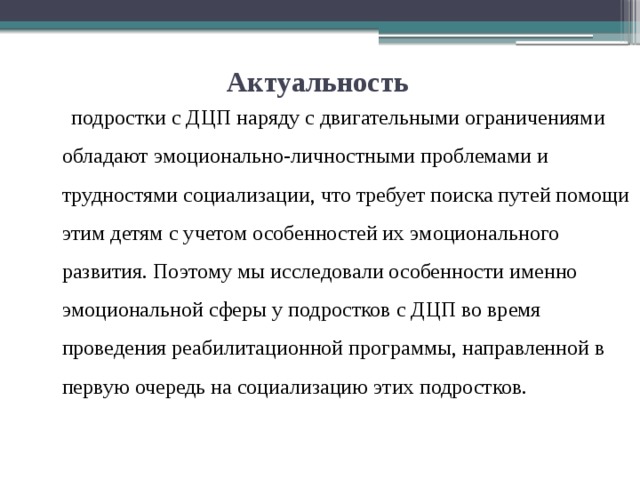 Актуальность  подростки с ДЦП наряду с двигательными ограничениями обладают эмоционально-личностными проблемами и трудностями социализации, что требует поиска путей помощи этим детям с учетом особенностей их эмоционального развития. Поэтому мы исследовали особенности именно эмоциональной сферы у подростков с ДЦП во время проведения реабилитационной программы, направленной в первую очередь на социализацию этих подростков. 