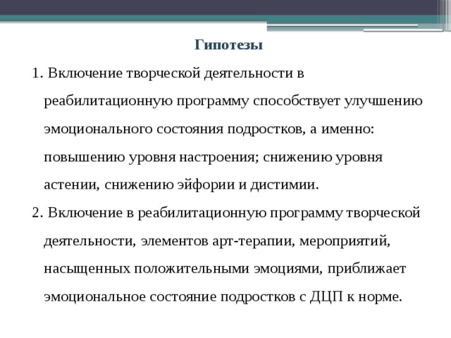 Гипотезы 1. Включение творческой деятельности в реабилитационную программу способствует улучшению эмоционального состояния подростков, а именно: повышению уровня настроения; снижению уровня астении, снижению эйфории и дистимии. 2. Включение в реабилитационную программу творческой деятельности, элементов арт-терапии, мероприятий, насыщенных положительными эмоциями, приближает эмоциональное состояние подростков с ДЦП к норме. 