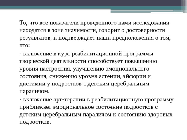  То, что все показатели проведенного нами исследования находятся в зоне значимости, говорит о достоверности результатов, и подтверждает наши предположения о том, что:  - включение в курс реабилитационной программы творческой деятельности способствует повышению уровня настроения, улучшению эмоционального состояния, снижению уровня астении, эйфории и дистимии у подростков с детским церебральным параличом.  - включение арт-терапии в реабилитационную программу приближает эмоциональное состояние подростков с детским церебральным параличом к состоянию здоровых подростков. 