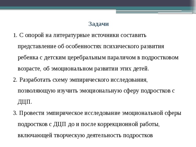 Задачи 1 . С опорой на литературные источники составить представление об особенностях психического развития ребенка с детским церебральным параличом в подростковом возрасте, об эмоциональном развитии этих детей. 2. Разработать схему эмпирического исследования, позволяющую изучить эмоциональную сферу подростков с ДЦП. 3. Провести эмпирическое исследование эмоциональной сферы подростков с ДЦП до и после коррекционной работы, включающей творческую деятельность подростков 