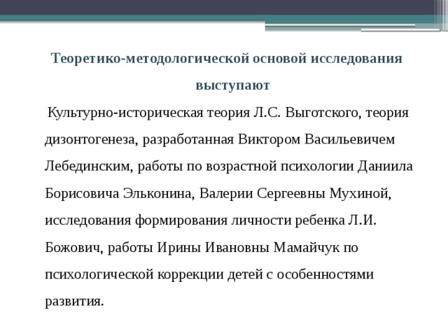 Теоретико-методологической основой исследования выступают  Культурно-историческая теория Л.С. Выготского, теория дизонтогенеза, разработанная Виктором Васильевичем Лебединским, работы по возрастной психологии Даниила Борисовича Эльконина, Валерии Сергеевны Мухиной, исследования формирования личности ребенка Л.И. Божович, работы Ирины Ивановны Мамайчук по психологической коррекции детей с особенностями развития. 