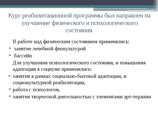 Курс реабилитационной программы был направлен на улучшение физического и психологического состояния.  В работе над физическим состоянием применялись:  занятие лечебной физкультурой  бассейн  Для улучшения психологического состояния, и повышения адаптации в социуме применялись: занятия в рамках социально-бытовой адаптации, и социокультурной реабилитации, работа с психологом, занятия творческой деятельностью с элементами арт-терапии 
