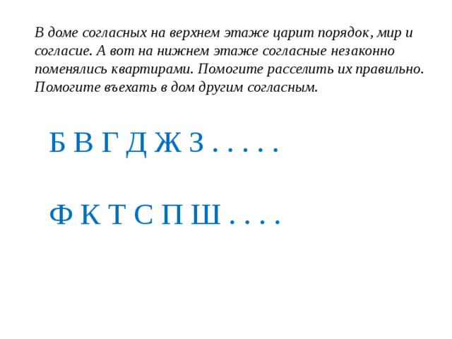 В доме согласных на верхнем этаже царит порядок, мир и согласие. А вот на нижнем этаже согласные незаконно поменялись квартирами. Помогите расселить их правильно. Помогите въехать в дом другим согласным.     Б В Г Д Ж З . . . . .   Ф К Т С П Ш . . . .
