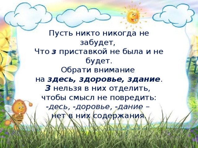 Пусть никто никогда не забудет,   Что  з  приставкой не была и не будет.  Обрати внимание   на  здесь, здоровье, здание .  З  нельзя в них отделить,   чтобы смысл не повредить:  -десь, -доровье, -дание  –   нет в них содержания.