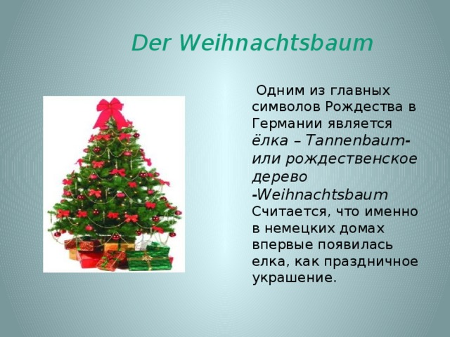 Der Weihnachtsbaum  Одним из главных символов Рождества в Германии является ёлка – Tannenbaum-или рождественское дерево -Weihnachtsbaum Считается, что именно в немецких домах впервые появилась елка, как праздничное украшение. 