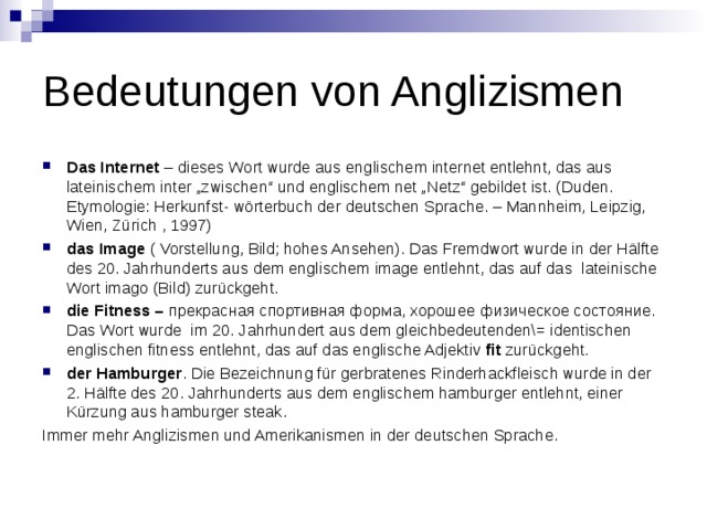 Bedeutungen von Anglizismen Das Internet  – dieses Wort wurde aus englischem internet entlehnt, das aus lateinischem inter „zwischen“ und englischem net „Netz“ gebildet ist. (Duden. Etymologie: Herkunfst- wörterbuch der deutschen Sprache. – Mannheim, Leipzig, Wien, Zürich , 1997) das Image  ( Vorstellung, Bild; hohes Ansehen). Das Fremdwort wurde in der Hälfte des 20. Jahrhunderts aus dem englischem image entlehnt, das auf das  lateinische Wort imago (Bild) zurückgeht. die Fitness –  прекрасная спортивная форма, хорошее физическое состояние. Das Wort wurde  im 20. Jahrhundert aus dem gleichbedeutenden\= identischen englischen fitness entlehnt, das auf das englische Adjektiv  fit  zurückgeht. der Hamburger . Die Bezeichnung für gerbratenes Rinderhackfleisch wurde in der 2. Hälfte des 20. Jahrhunderts aus dem englischem hamburger entlehnt, einer Kürzung aus hamburger steak. Immer mehr Anglizismen und Amerikanismen in der deutschen Sprache. 