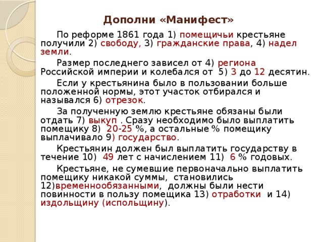 Дополни «Манифест»   По реформе 1861 года 1) помещичьи крестьяне получили 2) свободу, 3) гражданские права , 4) надел земли .     Размер последнего зависел от 4) региона Российской империи и колебался от 5) 3 до 12 десятин.   Если у крестьянина было в пользовании больше положенной нормы, этот участок отбирался и назывался 6) отрезок .   За полученную землю крестьяне обязаны были отдать 7) выкуп . Сразу необходимо было выплатить помещику 8) 20-25 %, а остальные % помещику выплачивало 9 ) государство .    Крестьянин должен был выплатить государству в течение 10) 49 лет с начислением 11) 6 % годовых.   Крестьяне, не сумевшие первоначально выплатить помещику никакой суммы, становились 12) временнообязанными , должны были нести повинности в пользу помещика 13) отработки и 14) издольщину (испольщину ).