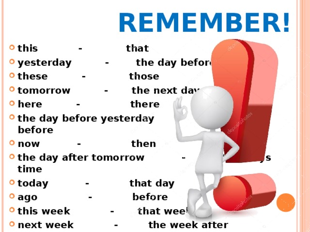 REMEMBER! this - that  yesterday -   the day before yesterday these - those  tomorrow - the next day here - there  the day before yesterday  -  two days before now - then  the day after tomorrow - in two days time today - that day  ago - before this week - that week next week   - the week after  