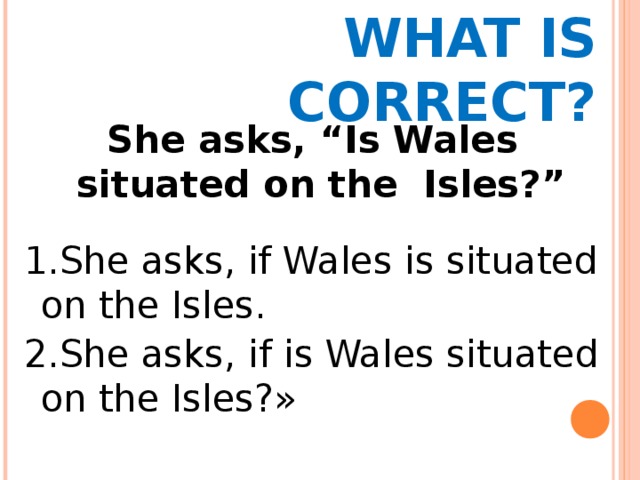 WHAT IS CORRECT? She asks, “Is Wales situated on the Isles?” 1.She asks, if Wales is situated on the Isles. 2.She asks, if is Wales situated on the Isles?» 