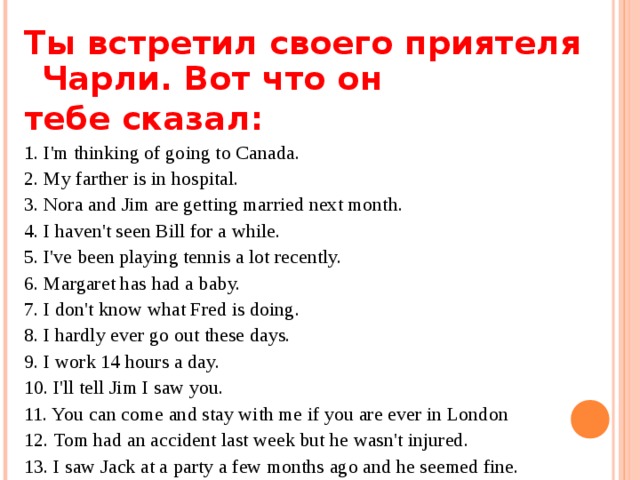 Т ы встретил своего приятеля Чарли. Вот что он тебе сказа л : 1 . I'm thinking of going to Canada. 2. My farther is in hospital. 3. Nora and Jim are getting married next month. 4. I haven't seen Bill for a while. 5. I've been playing tennis a lot recently. 6. Margaret has had a baby. 7. I don't know what Fred is doing. 8. I hardly ever go out these days. 9. I work 14 hours a day. 10. I'll tell Jim I saw you. 11. You can come and stay with me if you are ever in London 12. Tom had an accident last week but he wasn't injured. 13. I saw Jack at a party a few months ago and he seemed fine. 