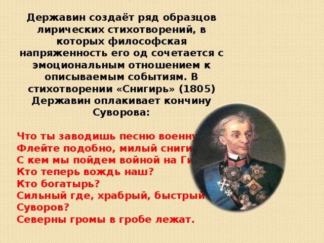 Державин создаёт ряд образцов лирических стихотворений, в которых философская напряженность его од сочетается с эмоциональным отношением к описываемым событиям. В стихотворении «Снигирь» (1805) Державин оплакивает кончину Суворова:  Что ты заводишь песню военну Флейте подобно, милый снигирь? С кем мы пойдем войной на Гиену? Кто теперь вождь наш? Кто богатырь? Сильный где, храбрый, быстрый Суворов? Северны громы в гробе лежат. 