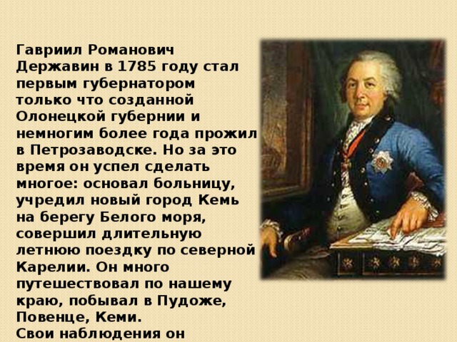 Гавриил Романович Державин в 1785 году стал первым губернатором только что созданной Олонецкой губернии и немногим более года прожил в Петрозаводске. Но за это время он успел сделать многое: основал больницу, учредил новый город Кемь на берегу Белого моря, совершил длительную летнюю поездку по северной Карелии. Он много путешествовал по нашему краю, побывал в Пудоже, Повенце, Кеми. Свои наблюдения он записывал в дневнике «Поденная записка». 