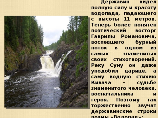  Державин видел полную силу и красоту водопада, падающего с высоты 11 метров. Теперь более понятен поэтический восторг Гаврилы Романовича, воспевшего бурный поток в одном из самых знаменитых своих стихотворений. Реку Суну он даже уподобил царице, а саму водную стихию Кивача – судьбе знаменитого человека, военачальника и героя. Поэтому так торжественно звучат державинские строки поэмы «Водопад»: 