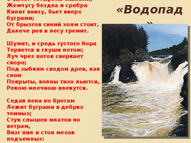 Алмазна сыплется гора С высот четыремя скалами,  Жемчугу бездна и сребра  Кипит внизу, бьет вверх буграми;  От брызгов синий холм стоит,  Далече рев в лесу гремит.   Шумит, и средь густого бора  Теряется в глуши потом;  Луч чрез поток сверкает скоро;  Под зыбким сводом древ, как сном  Покрыты, волны тихо льются,  Рекою млечною влекутся.   ‎Седая пена по брегам  Лежит буграми в дебрях темных;  Стук слышен млатов по ветрам,  Визг пил и стон мехов подъемных:  О водопад! в твоем жерле  Всё утопает в бездне, в мгле!    «Водопад» 