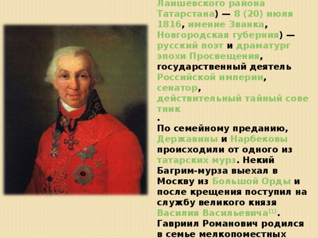 Гаврии́л (Гаври́ла) Рома́нович Держа́вин ( 3 (14) июля  1743 , село Сокуры, Лаишевского уезда Казанской губернии (ныне село Державино  Лаишевского района  Татарстана ) — 8 (20) июля  1816 , имение Званка , Новгородская губерния ) — русский  поэт и драматург  эпохи Просвещения , государственный деятель Российской империи , сенатор , действительный тайный советник . По семейному преданию, Державины и Нарбековы происходили от одного из татарских  мурз . Некий Багрим-мурза выехал в Москву из Большой Орды и после крещения поступил на службу великого князя Василия Васильевича [1] . Гавриил Романович родился в семье мелкопоместных дворян в родовом имении Сокуры под Казанью 14 июля 1743 года , где провёл детство. Он рано лишился отца, отставного майора Романа Николаевича. 
