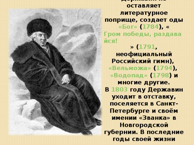 Всё это время Державин не оставляет литературное поприще, создает оды «Бог» ( 1784 ), « Гром победы, раздавайся! » ( 1791 , неофициальный Российский гимн), «Вельможа» ( 1794 ), «Водопад» ( 1798 ) и многие другие. В 1803 году Державин уходит в отставку, поселяется в Санкт-Петербурге и своём имении «Званка» в Новгородской губернии. В последние годы своей жизни сосредотачивается на литературной деятельности. 