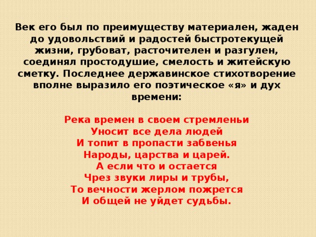 Век его был по преимуществу материален, жаден до удовольствий и радостей быстротекущей жизни, грубоват, расточителен и разгулен, соединял простодушие, смелость и житейскую сметку. Последнее державинское стихотворение вполне выразило его поэтическое «я» и дух времени:  Река времен в своем стремленьи Уносит все дела людей И топит в пропасти забвенья Народы, царства и царей. А если что и остается Чрез звуки лиры и трубы, То вечности жерлом пожрется И общей не уйдет судьбы. 