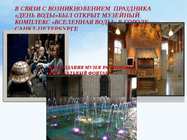 В связи с возникновением праздника «ДЕНЬ ВОДЫ»был открыт Музейный комплекс «Вселенная Воды» в городе Санкт-Петербурге Возле здания музея расположен музыкальный фонтан 