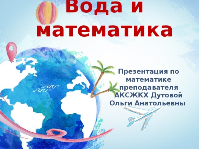                              Вода и математика Презентация по математике преподавателя АКСЖКХ Дутовой Ольги Анатольевны 