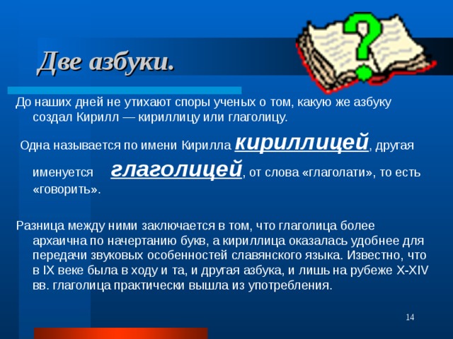 Две азбуки. До наших дней не утихают споры ученых о том, какую же азбуку создал Кирилл — кириллицу или глаголицу.  Одна называется по имени Кирилла кириллицей , другая именуется глаголицей , от слова «глаголати», то есть «говорить». Разница между ними заключается в том, что глаголица более архаична по начертанию букв, а кириллица оказалась удобнее для передачи звуковых особенностей славянского языка. Известно, что в IX веке была в ходу и та, и другая азбука, и лишь на рубеже X-XIV вв. глаголица практически вышла из употребления.