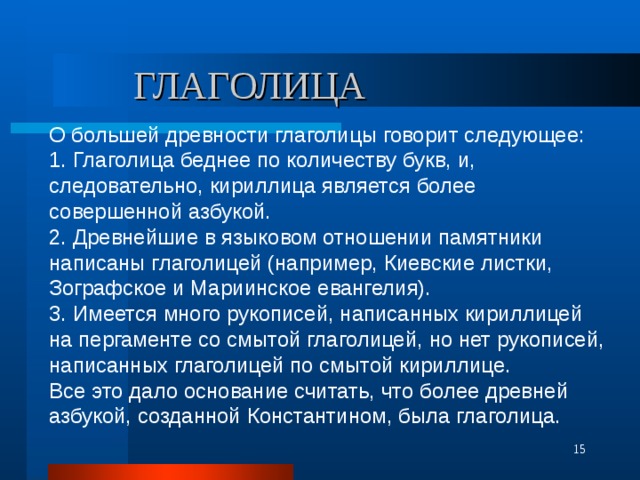 ГЛАГОЛИЦА О большей древности глаголицы говорит следующее: 1. Глаголица беднее по количеству букв, и, следовательно, кириллица является более совершенной азбукой. 2. Древнейшие в языковом отношении памятники написаны глаголицей (например, Киевские листки, Зографское и Мариинское евангелия). 3. Имеется много рукописей, написанных кириллицей на пергаменте со смытой глаголицей, но нет рукописей, написанных глаголицей по смытой кириллице. Все это дало основание считать, что более древней азбукой, созданной Константином, была глаголица.