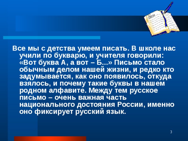 Все мы с детства умеем писать. В школе нас учили по букварю, и учителя говорили: «Вот буква А, а вот – Б...» Письмо стало обычным делом нашей жизни, и редко кто задумывается, как оно появилось, откуда взялось, и почему такие буквы в нашем родном алфавите. Между тем русское письмо – очень важная часть национального достояния России, именно оно фиксирует русский язык.