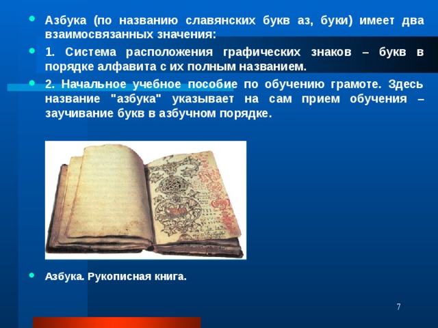 Азбука (по названию славянских букв аз, буки) имеет два взаимосвязанных значения: 1. Система расположения графических знаков – букв в порядке алфавита с их полным названием. 2. Начальное учебное пособие по обучению грамоте. Здесь название 