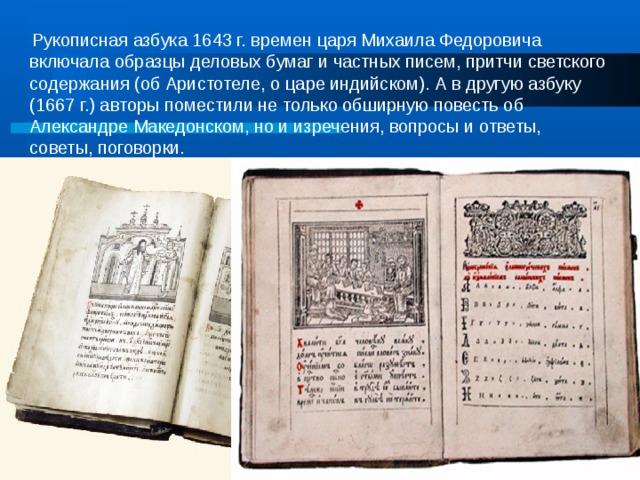 Рукописная азбука 1643 г. времен царя Михаила Федоровича включала образцы деловых бумаг и частных писем, притчи светского содержания (об Аристотеле, о царе индийском). А в другую азбуку (1667 г.) авторы поместили не только обширную повесть об Александре Македонском, но и изречения, вопросы и ответы, советы, поговорки.