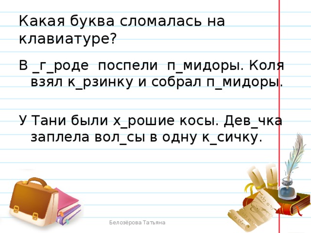 Какая буква сломалась на клавиатуре? В _г_роде поспели п_мидоры. Коля взял к_рзинку и собрал п_мидоры. У Тани были х_рошие косы. Дев_чка заплела вол_сы в одну к_сичку. Белозёрова Татьяна 