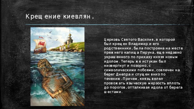 Крещение киевлян. Церковь Святого Василия, в которой был крещен Владимир и его родственники, была построена на месте прежнего капища Перуна, еще недавно украшенного по приказу князя новым идолом. Теперь же истукан был низвергнут и позорно, с символическими побоями, совлечен на берег Днепра и спущен вниз по течению. Причем, князь велел провожать языческую мерзость вплоть до порогов, отталкивая идола от берега шестами. 