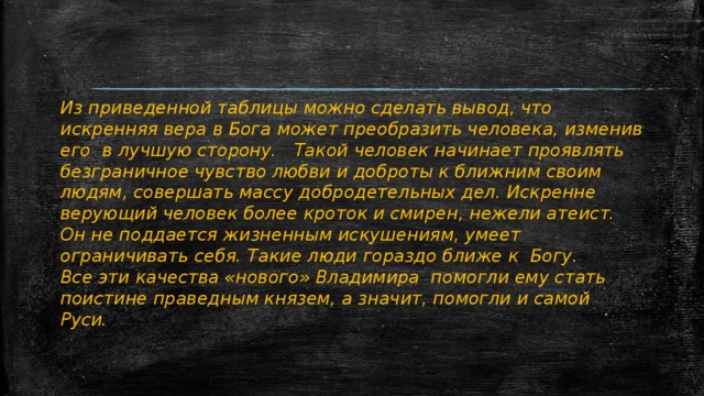 Из приведенной таблицы можно сделать вывод, что искренняя вера в Бога может преобразить человека, изменив его в лучшую сторону. Такой человек начинает проявлять безграничное чувство любви и доброты к ближним своим людям, совершать массу добродетельных дел. Искренне верующий человек более кроток и смирен, нежели атеист. Он не поддается жизненным искушениям, умеет ограничивать себя. Такие люди гораздо ближе к Богу. Все эти качества «нового» Владимира помогли ему стать поистине праведным князем, а значит, помогли и самой Руси. 