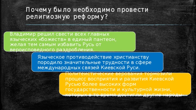 Почему было необходимо провести религиозную реформу? Владимир решил свести всех главных языческих «божеств» в единый пантеон, желая тем самым избавить Русь от вероисповедного раздробления. Языческое противодействие христианству породило значительные трудности в сфере международных связей Киевской Руси. Политеистические верования тормозили процесс восприятия и развития Киевской Русью более высоких форм государственности и культурной жизни, которых в то время достигли другие народы 