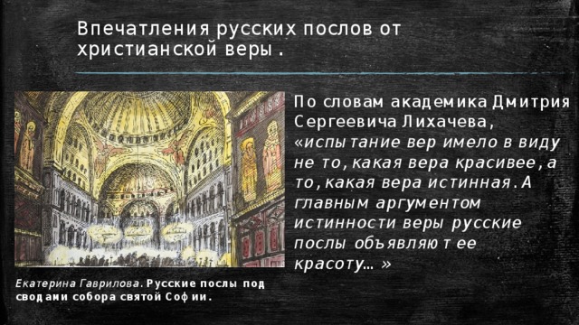 Впечатления русских послов от христианской веры. По словам академика Дмитрия Сергеевича Лихачева, « испытание вер имело в виду не то, какая вера красивее, а то, какая вера истинная. А главным аргументом истинности веры русские послы объявляют ее красоту…» Екатерина Гаврилова. Русские послы под сводами собора святой Софии. 